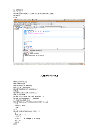 K = J MOD 10
W = 10 - K
PRINT "EL NUMERO VERIFICADOR DE LA CEDULA ES : "
PRINT W
END




                               EJERCICIO 4
PUBLIC SUB Main()
DIM a AS Integer
DIM NOMBRE, C AS String
DIM F, I, X, T AS Integer
PRINT "INGRESE UN NÚMERO..:"
INPUT a
PRINT "INGRESE UN NOMBRE..:"
INPUT NOMBRE
PRINT "EL NÚMERO QUE INGRESE ES..", a
PRINT "EL NOMBRE ES..", NOMBRE
C = Mid(NOMBRE, 2, 2)
PRINT "EL CARACTER SELECCIONADO ES..:", C
  F=1
  FOR I = 1 TO 5
  F=F*I
NEXT
PRINT "EL FACTORIAL DE 5 ES..: ", F
  X=1
  WHILE X <= 10
  T=2*X
  PRINT "2 X " & Str(X) & "=" & Str(T)
  X=X+1
  WEND
END
 