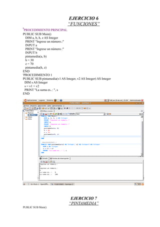 EJERCICIO 6
                               “FUNCIONES”
'PROCEDIMIENTO PRINCIPAL
PUBLIC SUB Main()
   DIM a, b, h, z AS Integer
   PRINT "Ingrese un número.:"
   INPUT a
   PRINT "Ingrese un número.:"
   INPUT b
   pintamedia(a, b)
   h = 30
   z = 70
   pintamedia(h, z)
END
'PROCEDIMIENTO 1
PUBLIC SUB pintamedia(v1 AS Integer, v2 AS Integer) AS Integer
  DIM s AS Integer
  s = v1 + v2
  PRINT "La suma es..: ", s
END




                                 EJERCICIO 7
                                “PINTAMEDIA”
PUBLIC SUB Main()
 