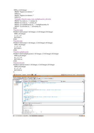 DIM a, b AS Integer
   PRINT "Ingrese un número.:"
   INPUT a
   PRINT "Ingrese un número.:"
   INPUT b
   'Llamada a función suma, resta, multiplicación y división
   PRINT "La suma es..: ", suma(a, b)
   PRINT "La resta es..: ", resta(a, b)
   PRINT "La multiplicación es..: ", multiplicacion(a, b)
   PRINT "La división es..: ", division(a, b)
END
'Función suma
PUBLIC SUB suma(v1 AS Integer, v2 AS Integer) AS Integer
  DIM s AS Integer
  s = v1 + v2
  RETURN s
END
'Función resta
PUBLIC SUB resta(v1 AS Integer, v2 AS Integer) AS Integer
  DIM r AS Integer
  r = v1 - v2
  RETURN r
END
'Función multiplicación
PUBLIC SUB multiplicacion(v1 AS Integer, v2 AS Integer) AS Integer
  DIM m AS Integer
  m = v1 * v2
  RETURN m
END
'Función división
PUBLIC SUB division(v1 AS Integer, v2 AS Integer) AS Integer
  DIM d AS Integer
  d = v1 / v2
  RETURN d
E
 