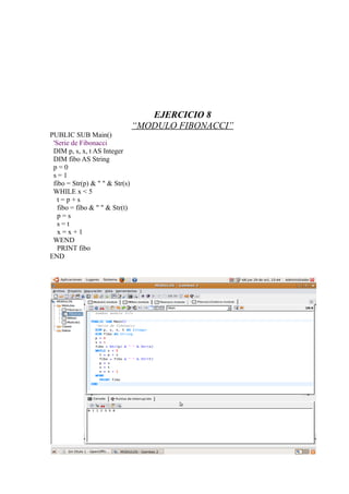 EJERCICIO 8
                                “MODULO FIBONACCI”
PUBLIC SUB Main()
 'Serie de Fibonacci
 DIM p, s, x, t AS Integer
 DIM fibo AS String
 p=0
 s=1
 fibo = Str(p) & " " & Str(s)
 WHILE x < 5
   t=p+s
   fibo = fibo & " " & Str(t)
   p=s
   s=t
   x=x+1
 WEND
   PRINT fibo
END
 