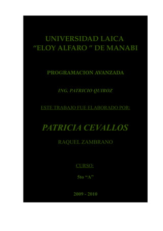 UNIVERSIDAD LAICA 
“ELOY ALFARO ” DE MANABI


   PROGRAMACION AVANZADA


       ING. PATRICIO QUIROZ


 ESTE TRABAJO FUE ELABORADO POR:



  PATRICIA CEVALLOS
       RAQUEL ZAMBRANO



             CURSO:

              5to “A”


            2009 - 2010
 