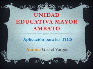 UNIDAD
EDUCATIVA MAYOR
AMBATO
Aplicación para las TICS
Autora: Gissel Vargas

 