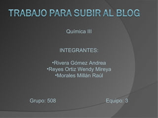 Química III


             INTEGRANTES:

        •Rivera Gómez Andrea
      •Reyes Ortiz Wendy Mireya
         •Morales Millán Raúl



Grupo: 508                   Equipo: 3
 