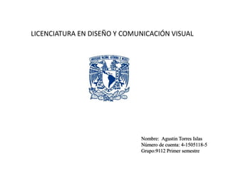 LICENCIATURA EN DISEÑO Y COMUNICACIÓN VISUAL 
Nombre: Agustin Torres Islas 
Número de cuenta: 4-1505118-5 
Grupo:9112 Primer semestre 
 