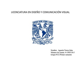 LICENCIATURA EN DISEÑO Y COMUNICACIÓN VISUAL 
Nombre: Agustin Torres Islas 
Número de cuenta: 4-1505118-5 
Grupo:9112 Primer semestre 
 