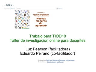 Trabajo para TIOD10 Taller de investigación online para docentes Luz Pearson (facilitadora) Eduardo Peirano (co-facilitador) 