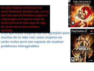 En estas mujeres se destacan las
zonas femeninas (pechos culo…) es lo
que hace que los hombres jueguen a
estos juegos en el que la mujer da
acción pero se le tiene que ver algo
de carne esto es muy sexista y
machista
Creo que estas mujeres son un ejemplos para
muchas de la vida real, estas mujeres no
serán reales pero son capaces de resolver
problemas inimaginables
 