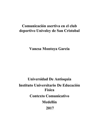 Comunicación asertiva en el club
deportivo Univoley de San Cristobal
Vanesa Montoya García
Universidad De Antioquia
Instituto Universitario De Educación
Física
Contexto Comunicativo
Medellín
2017
 