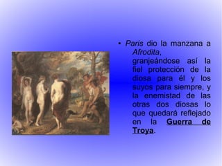 ● Paris dio la manzana a
Afrodita,
granjeándose así la
fiel protección de la
diosa para él y los
suyos para siempre, y
la enemistad de las
otras dos diosas lo
que quedará reflejado
en la Guerra de
Troya.
 