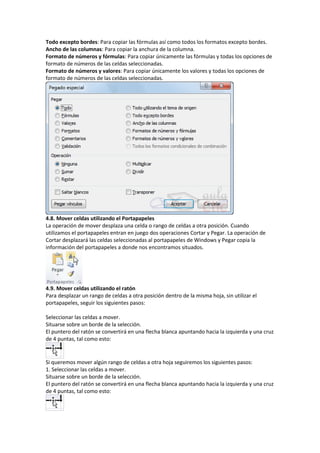 Todo excepto bordes: Para copiar las fórmulas así como todos los formatos excepto bordes.
Ancho de las columnas: Para copiar la anchura de la columna.
Formato de números y fórmulas: Para copiar únicamente las fórmulas y todas los opciones de
formato de números de las celdas seleccionadas.
Formato de números y valores: Para copiar únicamente los valores y todas los opciones de
formato de números de las celdas seleccionadas.

4.8. Mover celdas utilizando el Portapapeles
La operación de mover desplaza una celda o rango de celdas a otra posición. Cuando
utilizamos el portapapeles entran en juego dos operaciones Cortar y Pegar. La operación de
Cortar desplazará las celdas seleccionadas al portapapeles de Windows y Pegar copia la
información del portapapeles a donde nos encontramos situados.

4.9. Mover celdas utilizando el ratón
Para desplazar un rango de celdas a otra posición dentro de la misma hoja, sin utilizar el
portapapeles, seguir los siguientes pasos:
Seleccionar las celdas a mover.
Situarse sobre un borde de la selección.
El puntero del ratón se convertirá en una flecha blanca apuntando hacia la izquierda y una cruz
de 4 puntas, tal como esto:

Si queremos mover algún rango de celdas a otra hoja seguiremos los siguientes pasos:
1. Seleccionar las celdas a mover.
Situarse sobre un borde de la selección.
El puntero del ratón se convertirá en una flecha blanca apuntando hacia la izquierda y una cruz
de 4 puntas, tal como esto:

 