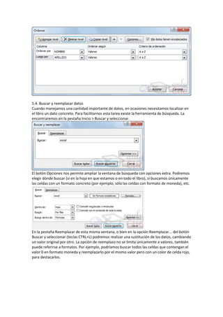 5.4. Buscar y reemplazar datos
Cuando manejamos una cantidad importante de datos, en ocasiones necesitamos localizar en
el libro un dato concreto. Para facilitarnos esta tarea existe la herramienta de búsqueda. La
encontraremos en la pestaña Inicio > Buscar y seleccionar.

El botón Opciones nos permite ampliar la ventana de búsqueda con opciones extra. Podremos
elegir dónde buscar (si en la hoja en que estamos o en todo el libro), si buscamos únicamente
las celdas con un formato concreto (por ejemplo, sólo las celdas con formato de moneda), etc.

En la pestaña Reemplazar de esta misma ventana, o bien en la opción Reemplazar... del botón
Buscar y seleccionar (teclas CTRL+L) podremos realizar una sustitución de los datos, cambiando
un valor original por otro. La opción de reemplazo no se limita únicamente a valores, también
puede referirse a formatos. Por ejemplo, podríamos buscar todos las celdas que contengan el
valor 0 en formato moneda y reemplazarlo por el mismo valor pero con un color de celda rojo,
para destacarlos.

 