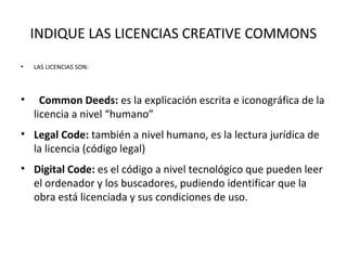 INDIQUE LAS LICENCIAS CREATIVE COMMONS
• LAS LICENCIAS SON:
• Common Deeds: es la explicación escrita e iconográfica de la
licencia a nivel “humano”
• Legal Code: también a nivel humano, es la lectura jurídica de
la licencia (código legal)
• Digital Code: es el código a nivel tecnológico que pueden leer
el ordenador y los buscadores, pudiendo identificar que la
obra está licenciada y sus condiciones de uso.
 