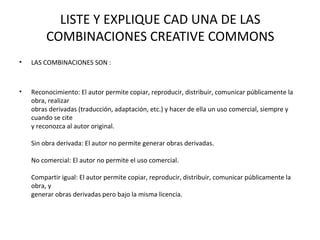 LISTE Y EXPLIQUE CAD UNA DE LAS
COMBINACIONES CREATIVE COMMONS
• LAS COMBINACIONES SON :
• Reconocimiento: El autor permite copiar, reproducir, distribuir, comunicar públicamente la
obra, realizar
obras derivadas (traducción, adaptación, etc.) y hacer de ella un uso comercial, siempre y
cuando se cite
y reconozca al autor original.
Sin obra derivada: El autor no permite generar obras derivadas.
No comercial: El autor no permite el uso comercial.
Compartir igual: El autor permite copiar, reproducir, distribuir, comunicar públicamente la
obra, y
generar obras derivadas pero bajo la misma licencia.
 
