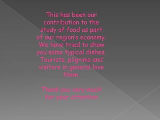 This has been our
contribution to the
study of food as part
of our region’s economy.
We have tried to show
you some typical dishes.
Tourists, pilgrims and
visitors in general love
them.
Thank you very much
for your attention

 