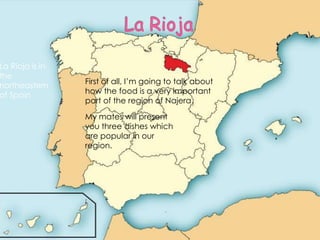 La Rioja is in
the
northeastern
of Spain

First of all, I’m going to talk about
how the food is a very important
part of the region of Najera.
My mates will present
you three dishes which
are popular in our
region.

 