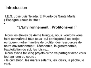Introduction
I.E.S. José Luis Tejada. El Puerto de Santa María
( Espagne ) sous le titre :
●
”L'Environnement : Profitons-en !”
Nous,les élèves de 4ème bilingue, nous voulons vous
faire connaître à tous ceux qui participent à ce projet
européen, notre manière de profiter des ressources de
notre environnement : l'économie, la grastronomie,
l'exploitation du sol, les loisirs...
Nous avons fait cinq projets qu'on va partager avec vous
tout au long du cours :
● le caméléon, les marais salants, les loisirs, la pêche, le
vent.
 