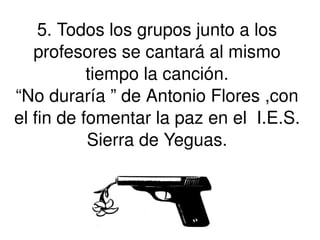 5. Todos los grupos junto a los profesores se cantará al mismo tiempo la canción. “No duraría ” de Antonio Flores ,con el fin de fomentar la paz en el  I.E.S. Sierra de Yeguas. 