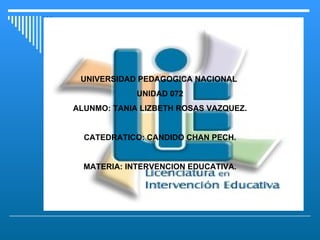 UNIVERSIDAD PEDAGOGICA NACIONAL  UNIDAD 072 ALUNMO: TANIA LIZBETH ROSAS VAZQUEZ. CATEDRATICO: CANDIDO CHAN PECH. MATERIA: INTERVENCION EDUCATIVA. 