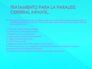 TRATAMIENTO PARA LA PARALISIS CEREBRAL INFANTIL.En el proceso de rehabilitación se deben tener en cuenta determinados factores para el cumplimiento de los objetivos. Dentro de estos encontramos los principios básicos de la rehabilitación.1- Prevenir la deprivación sensorial.2- Promover la participación activa.3- Repetir con y sin variaciones.4- Lograr que se comprenda la utilidad.5- Lograr la plena motivación.6- "Forzar" el proceso.7- Seguir la ley del desarrollo cérvico-céfalo-caudal.8- Tener presente que la integración subcortical precede a la integración cortical.9- Manejar bien la facilitación-inhibición.10-Tener paciencia y brindar una atención sensible y afectuosa.  