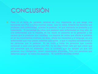 CONCLUSIÒNPara mi el tema de paralisis cerebral es muy importante ya que tengo una hermanita con PCI, y había muchas cosas  que no sabia. Entendi los factores que prodecen esta enfermedad, quienes la padecen, en que momento se presenta y su tratamiento.  El porcentaje de niños que padecen esta enfermedad es muy alto, es una enfermedad que la mayoria de las veces se presenta en la gestación y las causas que la producen son variables. La mayoria de veces que afecta la paralisis en en los movimientos motrices, es decir, afecta los movientos y el lenguaje, es una enfermedad que muy pocos sabemos que existe  o que ni siquiera consideramos a las personas que la padecen. Yo les invito a todas las personas que cuando conozcan o vean una persona con PCI, no las discriminen solo por que crean que son personas que no entienden, sino al contrario que las apoyen ya que son personas muy inteligentes, tienen capacidades diferentes. Pero son personas que debemos apoyar  en todos los aspectos.  TE QUIERO MUCHO DIANA