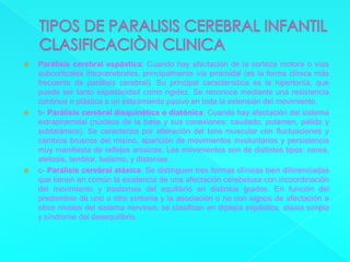 TIPOS DE PARALISIS CEREBRAL INFANTILCLASIFICACIÒN CLINICAParálisis cerebral espástica: Cuando hay afectación de la corteza motora o vías subcorticales intracerebrales, principalmente vía piramidal (es la forma clínica más frecuente de parálisis cerebral). Su principal característica es la hipertonía, que puede ser tanto espasticidad como rigidez. Se reconoce mediante una resistencia continua o plástica a un estiramiento pasivo en toda la extensión del movimiento.b- Parálisis cerebral disquinética o diatónica: Cuando hay afectación del sistema extrapiramidal (núcleos de la base y sus conexiones: caudado, putamen, pálido y subtalámico). Se caracteriza por alteración del tono muscular con fluctuaciones y cambios bruscos del mismo, aparición de movimientos involuntarios y persistencia muy manifiesta de reflejos arcaicos. Los movimientos son de distintos tipos: corea, atetosis, temblor, balismo, y distonías.c- Parálisis cerebral atáxica: Se distinguen tres formas clínicas bien diferenciadas que tienen en común la existencia de una afectación cerebelosa con incoordinación del movimiento y trastornos del equilibrio en distintos grados. En función del predominio de uno u otro síntoma y la asociación o no con signos de afectación a otros niveles del sistema nervioso, se clasifican en diplejía espástica, ataxia simple y síndrome del desequilibrio.