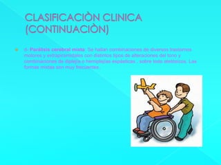 CLASIFICACIÒN CLINICA(CONTINUACIÒN)d- Parálisis cerebral mixta: Se hallan combinaciones de diversos trastornos motores y extrapiramidales con distintos tipos de alteraciones del tono y combinaciones de diplejía o hemiplejías espásticas , sobre todo atetósicos. Las formas mixtas son muy frecuentes.