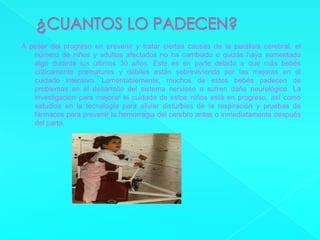 ¿CUANTOS LO PADECEN?A pesar del progreso en prevenir y tratar ciertas causas de la parálisis cerebral, el número de niños y adultos afectados no ha cambiado o quizás haya aumentado algo durante los últimos 30 años. Esto es en parte debido a que más bebés críticamente prematuros y débiles están sobreviviendo por las mejoras en el cuidado intensivo. Lamentablemente, muchos de estos bebés padecen de problemas en el desarrollo del sistema nervioso o sufren daño neurológico. La investigación para mejorar el cuidado de estos niños está en progreso, así como estudios en la tecnología para aliviar disturbios de la respiración y pruebas de fármacos para prevenir la hemorragia del cerebro antes o inmediatamente después del parto.