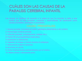CUÀLES SON LAS CAUSAS DE LA PARALISIS CEREBRAL INFANTIL Las causas se clasifican de acuerdo a la etapa en que ha ocurrido el daño a ese cerebro que se esta formando, creciendo y desarrollando. Se clasificarán como causas prenatales, perinatales o posnatales.CAUSA  PRENATALES:1- Anoxia prenatal. (circulares al cuello, patologías placentarias o del cordón).2- Hemorragia cerebral prenatal.3- Infección prenatal. (toxoplasmosis, rubéola, etc.).4- Factor Rh (incompatibilidad madre-feto).5- Exposición a radiaciones.6- Ingestión de drogas o tóxicos durante el embarazo.7- Desnutrición materna (anemia).8- Amenaza de aborto.9- Tomar medicamentos contraindicados por el médico.10- Madre añosa o demasiado joven.