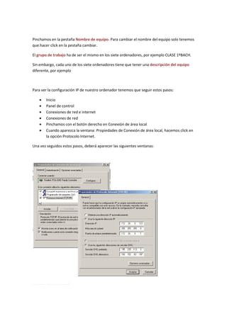 Pinchamos en la pestaña Nombre de equipo. Para cambiar el nombre del equipo solo tenemos
que hacer click en la pestaña cambiar.

El grupo de trabajo ha de ser el mismo en los siete ordenadores, por ejemplo CLASE 1ºBACH.

Sin embargo, cada uno de los siete ordenadores tiene que tener una descripción del equipo
diferente, por ejemplo



Para ver la configuración IP de nuestro ordenador tenemos que seguir estos pasos:

   •   Inicio
   •   Panel de control
   •   Conexiones de red e internet
   •   Conexiones de red
   •   Pinchamos con el botón derecho en Conexión de área local
   •   Cuando aparezca la ventana: Propiedades de Conexión de área local, hacemos click en
       la opción Protocolo Internet.

Una vez seguidos estos pasos, deberá aparecer las siguientes ventanas:
 