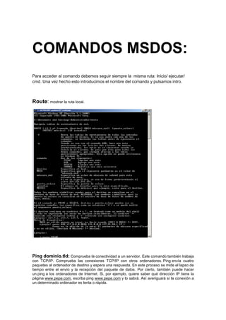 COMANDOS MSDOS:
Para acceder al comando debemos seguir siempre la misma ruta: Inicio/ ejecutar/
cmd. Una vez hecho esto introducimos el nombre del comando y pulsamos intro.



Route: mostrar la ruta local.




Ping dominio.tld: Comprueba la conectividad a un servidor. Este comando también trabaja
con TCP/IP. Comprueba las conexiones TCP/IP con otros ordenadores. Ping envía cuatro
paquetes al ordenador de destino y espera una respuesta. En este proceso se mide el lapso de
tiempo entre el envío y la recepción del paquete de datos. Por cierto, también puede hacer
un ping a los ordenadores de Internet. Si, por ejemplo, quiere saber qué dirección IP tiene la
página www.pepe.com, escriba ping www.pepe.com y lo sabrá. Así averiguará si la conexión a
un determinado ordenador es lenta o rápida.
 