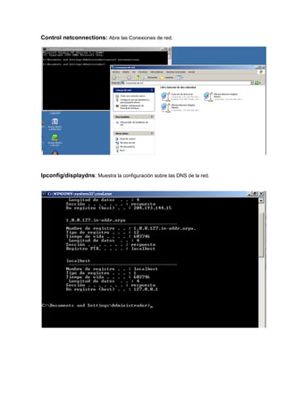 Control netconnections: Abre las Conexiones de red.




Ipconfig/displaydns: Muestra la configuración sobre las DNS de la red.
 