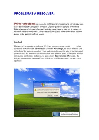 PROBLEMAS A RESOLVER:


Primer problema: Al encender mi PC siempre me sale una estrella azul y un
aviso de Microsoft “ventajas de Windows Original” para que compre el Windows
Original ya que el mío como la mayoría de los usuarios no lo es o por lo menos no
recuerdo haberlo comprado. Quisiera saber cómo puedo borrar dicho aviso y como
puedo evitar que me vuelva a ocurrir.



CAUSAS:

Muchos de los usuarios actuales de Windows estamos cansados del               aviso
constante de Validación de Windows Genuine Advantage, es decir, de tener una
copia ilegal del sistema operativo y que cada cierto tiempo nos salte el famoso cartel
para validarlo. Es momento de olvidarnos de este molesto aviso, la forma de realizar
esto queda a criterio de cada uno, ya que existen dos maneras diferentes. La
imagen que vemos a continuación es una de las posibles ventanas que nos puede
aparecer.
 