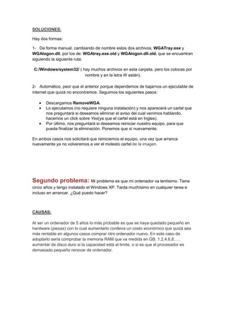 SOLUCIONES:

Hay dos formas:

1- De forma manual, cambiando de nombre estos dos archivos, WGATray.exe y
WGAlogon.dll, por los de: WGAtray.exe.old y WGAlogon.dll.old, que se encuentran
siguiendo la siguiente ruta:

C:/Windows/system32/ ( hay muchos archivos en esta carpeta, pero los colocas por
                        nombre y en la letra W están).

2- Automático, peor que el anterior porque dependemos de bajarnos un ejecutable de
internet que quizá no encontremos. Seguimos los siguientes pasos:

   •   Descargamos RemoveWGA.
   •   Lo ejecutamos (no requiere ninguna instalación) y nos aparecerá un cartel que
       nos preguntará si deseamos eliminar el aviso del cual venimos hablando,
       hacemos un click sobre Yes(ya que el cartel está en Ingles).
   •   Por último, nos preguntará si deseamos reiniciar nuestro equipo, para que
       pueda finalizar la eliminación. Ponemos que sí nuevamente.

En ambos casos nos solicitará que reiniciemos el equipo, una vez que arranca
nuevamente ya no volveremos a ver el molesto cartel de la imagen.




Segundo problema: Mi problema es que mi ordenador va lentísimo. Tiene
cinco años y tengo instalado el Windows XP. Tarda muchísimo en cualquier tarea e
incluso en arrancar. ¿Qué puedo hacer?



CAUSAS:

Al ser un ordenador de 5 años lo más probable es que se haya quedado pequeño en
hardware (piezas) con lo cual aumentarlo conlleva un costo económico que quizá sea
más rentable en algunos casos comprar otro ordenador nuevo. En este caso de
adoptarlo sería comprobar la memoria RAM que va medida en GB, 1,2,4,6,8…..
aumentar de disco duro si la capacidad está al limite, o si es que el procesador es
demasiado pequeño renovar de ordenador.
 
