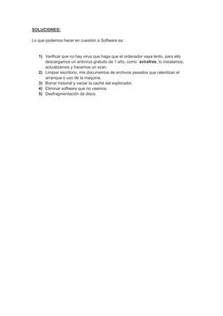 SOLUCIONES:

Lo que podemos hacer en cuestión a Software es:


   1) Verificar que no hay virus que haga que el ordenador vaya lento, para ello
      descargamos un antivirus gratuito de 1 año, como avirafree, lo instalamos,
      actualizamos y hacemos un scan.
   2) Limpiar escritorio, mis documentos de archivos pesados que ralentizan el
      arranque o uso de la maquina.
   3) Borrar historial y vaciar la caché del explorador.
   4) Eliminar software que no usemos.
   5) Desfragmentación de disco.
 