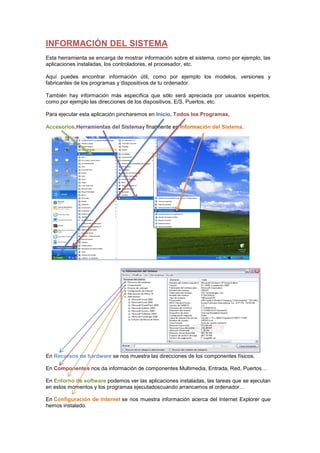 INFORMACIÓN DEL SISTEMA
Esta herramienta se encarga de mostrar información sobre el sistema, como por ejemplo, las
aplicaciones instaladas, los controladores, el procesador, etc.

Aquí puedes encontrar información útil, como por ejemplo los modelos, versiones y
fabricantes de los programas y dispositivos de tu ordenador.

También hay información más específica que sólo será apreciada por usuarios expertos,
como por ejemplo las direcciones de los dispositivos, E/S, Puertos, etc.

Para ejecutar esta aplicación pincharemos en Inicio, Todos los Programas,

Accesorios,Herramientas del Sistemay finalmente en Información del Sistema.




En Recursos de hardware se nos muestra las direcciones de los componentes físicos.

En Componentes nos da información de componentes Multimedia, Entrada, Red, Puertos…

En Entorno de software podemos ver las aplicaciones instaladas, las tareas que se ejecutan
en estos momentos y los programas ejecutadoscuando arrancamos el ordenador…

En Configuración de Internet se nos muestra información acerca del Internet Explorer que
hemos instalado.
 