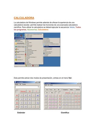 CALCULADORA
La calculadora de Windows permite además de ofrecer la apariencia de una
calculadora escolar, permite realizar las funciones de una avanzada calculadora
científica. Para utilizar la calculadora se deberá ejecutar la secuencia: Inicio, Todos
los programas, Accesorios, Calculadora.




Esta permite activar dos modos de presentación, ambas en el menú Ver:




    Estándar                                                 Científica
 
