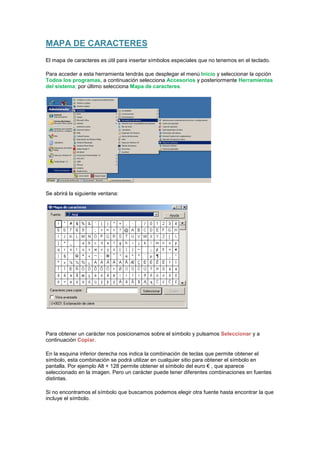MAPA DE CARACTERES
El mapa de caracteres es útil para insertar símbolos especiales que no tenemos en el teclado.

Para acceder a esta herramienta tendrás que desplegar el menú Inicio y seleccionar la opción
Todos los programas, a continuación selecciona Accesorios y posteriormente Herramientas
del sistema; por último selecciona Mapa de caracteres.




Se abrirá la siguiente ventana:




Para obtener un carácter nos posicionamos sobre el símbolo y pulsamos Seleccionar y a
continuación Copiar.

En la esquina inferior derecha nos indica la combinación de teclas que permite obtener el
símbolo, esta combinación se podrá utilizar en cualquier sitio para obtener el símbolo en
pantalla. Por ejemplo Alt + 128 permite obtener el símbolo del euro € , que aparece
seleccionado en la imagen. Pero un carácter puede tener diferentes combinaciones en fuentes
distintas.

Si no encontramos el símbolo que buscamos podemos elegir otra fuente hasta encontrar la que
incluye el símbolo.
 