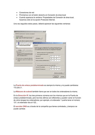 •   Conexiones de red
   •   Pinchamos con el botón derecho en Conexión de área local
   •   Cuando aparezca la ventana: Propiedades de Conexión de área local,
       hacemos click en la opción Protocolo Internet.

Una vez seguidos estos pasos, deberá aparecer las siguientes ventanas:




La Puerta de enlace predeterminada es siempre la misma y no puede cambiarse:
172.26.0.1.

La Máscara de subred también tiene que ser en todos los ordenadores la misma.

En la Dirección IP, los tres primeros números son los mismos que en la Puerta de
enlace predeterminada, pero los tres últimos son diferentes y pueden variar en función
de cómo tengas los ordenadores; por ejemplo, el ordenador 1 podría tener el número
121, el ordenador dos el 122...

El servidor DNS es a través de la compañía que tienes contratada, y tampoco se
puede cambiar.
 