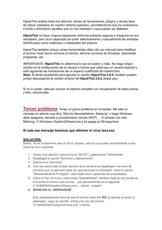 HijackThis analiza todos los add-ons, barras de herramientas, plugins y demás tipos
de extras instalados en nuestro sistema operativo, permitiéndonos que los analicemos
a fondo y eliminando aquellos que no nos interesen o que puedan ser Malware.

HijackThis no hace ninguna separación entre las entradas seguras e inseguras en sus
resultados, pero da la capacidad de quitar selectivamente y manualmente las entradas
identificadas como malévolas o indeseadas del sistema.

HijackThis también incluye varias herramientas útiles (de uso manual) para modificar
el archivo Host, borrar archivos al reinicio, eliminar servicios de Windows, desinstalar
programas, etc.

IMPORTANTE: HijackThis no determina lo que es bueno o malo. No haga ningún
cambio en la configuración de su equipo a menos que usted sea un usuario experto o
esté siguiendo las indicaciones de un experto cualificado de nuestro foro.
Nota: Si tienen problemas para ejecutar la versión HijackThis 2.0.4, también pueden
probar descargando la versión anterior de HijackThis 2.0.2 desde aquí.


Si no lo quitas, opta por renovar el sistema completo con recuperación de datos previa,
y listo, solucionado.




Tercer problema: Tengo un grave problema en mi equipo. Me sale un
mensaje en alemán que dice “Zert bis Herunterfahren: Meldung” y luego Windows
debe apagarse, llamada a procedimiento remoto (RCP)…. O también me sale:
Meldung. C:Windows System32Issas.exe y se apaga en 60 segundos.

Si sale ese mensaje tenemos que eliminar el virus Issa.exe.

SOLUCIÓN:
Bueno, no se si realmente sea un Virus, troyano, pero lo que puedo recomendarte a bien
observar es lo siguiente:

   1. Haces clíck derecho sobre el icono "MI PC" y seleccionas "Administrar".
   2. Despliegas la opción "Servicios y Aplicaciones".
   3. Seleccionas "servicios".
   4. Una vez hecho esto al lado derecho de la ventana se despliegan una serie de
      servicios que se ejecutan cada vez que arrancas tu ordenador. Ubica la opción
      "Almacenamiento Protegido", dale doble clíck y aparecen las propiedades.
   5. Ubica el Tipo de Inicio y selecciona "Deshabilitado"; también fíjate la ruta donde se
      encuentra el archivo que buscas... que generalmente es la siguiente
      C:WINDOWSsystem32lsass.exe, ...aplicar...aceptar.
   6. REINICIAS EL ORDENADOR

       Esto supuestamente hace de que el archivo lsass.exe NO se ejecute al iniciar tu
       ordenador, luego es sencillo, entras a la ruta del archivo
       "C:WINDOWSsystem32lsass.exe" y hecho.
 