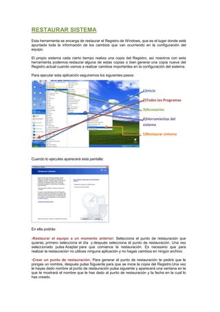 RESTAURAR SISTEMA
Esta herramienta se encarga de restaurar el Registro de Windows, que es el lugar donde está
apuntada toda la información de los cambios que van ocurriendo en la configuración del
equipo.

El propio sistema cada cierto tiempo realiza una copia del Registro, así nosotros con esta
herramienta podemos restaurar alguna de estas copias o bien generar una copia nueva del
Registro actual cuando vamos a realizar cambios importantes en la configuración del sistema.

Para ejecutar esta aplicación seguiremos los siguientes pasos:



                                                                   1)Inicio

                                                                   2)Todos los Programas

                                                                   3)Accesorios

                                                                   4)Herramientas del
                                                                   sistema

                                                                   5)Restaurar sistema




Cuando lo ejecutes aparecerá esta pantalla:




En ella podrás:

-Restaurar el equipo a un momento anterior: Selecciona el punto de restauración que
quieras, primero selecciona el día y después selecciona el punto de restauración. Una vez
seleccionado pulsa Aceptar para que comience la restauración. Es necesario que para
realizar la restauración no utilices ninguna aplicación y no hagas cambios en ningún archivo.

-Crear un punto de restauración: Para generar el punto de restauración te pedirá que le
pongas un nombre, después pulsa Siguiente para que se inicie la copia del Registro.Una vez
le hayas dado nombre al punto de restauración pulsa siguiente y aparecerá una ventana en la
que te mostrará el nombre que le has dado al punto de restauración y la fecha en la cual lo
has creado.
 