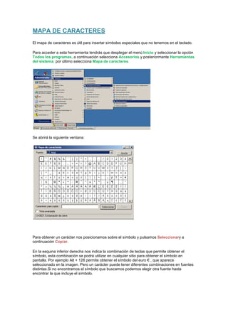 MAPA DE CARACTERES
El mapa de caracteres es útil para insertar símbolos especiales que no tenemos en el teclado.

Para acceder a esta herramienta tendrás que desplegar el menú Inicio y seleccionar la opción
Todos los programas, a continuación selecciona Accesorios y posteriormente Herramientas
del sistema; por último selecciona Mapa de caracteres.




Se abrirá la siguiente ventana:




Para obtener un carácter nos posicionamos sobre el símbolo y pulsamos Seleccionary a
continuación Copiar.

En la esquina inferior derecha nos indica la combinación de teclas que permite obtener el
símbolo, esta combinación se podrá utilizar en cualquier sitio para obtener el símbolo en
pantalla. Por ejemplo Alt + 128 permite obtener el símbolo del euro € , que aparece
seleccionado en la imagen. Pero un carácter puede tener diferentes combinaciones en fuentes
distintas.Si no encontramos el símbolo que buscamos podemos elegir otra fuente hasta
encontrar la que incluye el símbolo.
 