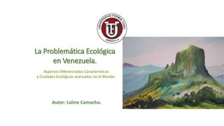La Problemática Ecológica
en Venezuela.
Aspectos Diferenciados Características
y Ciudades Ecológicas avanzadas en el Mundo.
Autor: Laline Camacho.
 