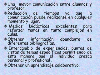 Una mayor comunicación entre alumnos y
profesor.
Reducción de tiempos ya que la
comunicación puede realizarse en cualquier
momento y lugar.
 Medios Didácticos excelentes para
reforzar temas en tanto complejos en
aulas.
Obtener información abundante de
diferentes bibliografías.
 Intercambio de experiencias, puntos de
vistas de temas específicos permitiendo de
esta manera que el individuo crezca
personal y profesional .
Obtener un aprendizaje colaborativo.
 