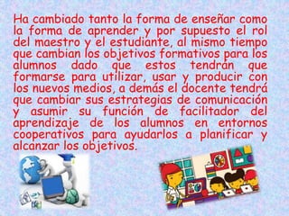 Ha cambiado tanto la forma de enseñar como
la forma de aprender y por supuesto el rol
del maestro y el estudiante, al mismo tiempo
que cambian los objetivos formativos para los
alumnos dado que estos tendrán que
formarse para utilizar, usar y producir con
los nuevos medios, a demás el docente tendrá
que cambiar sus estrategias de comunicación
y asumir su función de facilitador del
aprendizaje de los alumnos en entornos
cooperativos para ayudarlos a planificar y
alcanzar los objetivos.
 