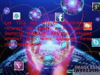 Las TICs nos ofrecen diversidad de
recursos de apoyo a la enseñanza
(material didáctico, entornos virtuales,
internet, blogs, wikis, webquest, foros,
chat, mensajerías.
 