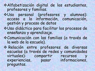 Alfabetización digital de los estudiantes,
profesores y familias.
Uso personal (profesores y alumnos):
acceso a la información, comunicación,
gestión y proceso de datos
Uso didáctico para facilitar los procesos de
enseñanza y aprendizaje.
Comunicación con las familias (a través de
la web de la escuela).
 Relación entre profesores de diversas
escuelas (a través de redes y comunidades
virtuales): compartir recursos y
experiencias, pasar informaciones,
preguntas.
 