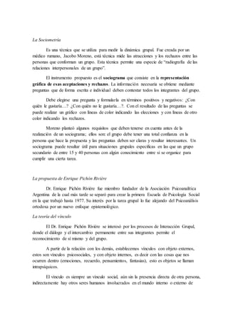 La Sociometría
Es una técnica que se utiliza para medir la dinámica grupal. Fue creada por un
médico rumano, Jacobo Moreno, está técnica mide las atracciones y los rechazos entre las
personas que conforman un grupo. Esta técnica permite una especie de “radiografía de las
relaciones interpersonales de un grupo”.
El instrumento propuesto es el sociograma que consiste en la representación
gráfica de esas aceptaciones y rechazos. La información necesaria se obtiene mediante
preguntas que de forma escrita e individual deben contestar todos los integrantes del grupo.
Debe elegirse una pregunta y formularla en términos positivos y negativos: ¿Con
quién le gustaría…? ¿Con quién no le gustaría…?. Con el resultado de las preguntas se
puede realizar un gráfico con líneas de color indicando las elecciones y con líneas de otro
color indicando los rechazos.
Moreno planteó algunos requisitos que deben tenerse en cuenta antes de la
realización de un sociograma; ellos son: el grupo debe tener una total confianza en la
persona que hace la propuesta y las preguntas deben ser claras y resultar interesantes. Un
sociograma puede resultar útil para situaciones grupales especificas en las que un grupo
secundario de entre 15 y 40 personas con algún conocimiento entre si se organice para
cumplir una cierta tarea.
La propuesta de Enrique Pichón Riviére
Dr. Enrique Pichón Riviére fue miembro fundador de la Asociación Psicoanalítica
Argentina de la cual más tarde se separó para crear la primera Escuela de Psicología Social
en la que trabajó hasta 1977. Su interés por la tarea grupal lo fue alejando del Psicoanálisis
ortodoxa por un nuevo enfoque epistemológico.
La teoría del vínculo
El Dr. Enrique Pichón Riviére se interesó por los procesos de Interacción Grupal,
donde el diálogo y el intercambio permanente entre sus integrantes permite el
reconocimiento de sí mismo y del grupo.
A partir de la relación con los demás, establecemos vínculos con objeto externos,
estos son vínculos psicosociales, y con objeto internos, es decir con las cosas que nos
ocurren dentro (emociones, recuerdo, pensamientos, fantasias), esto es objetos se llaman
intrapsíquicos.
El vínculo es siempre un vínculo social, aún sin la presencia directa de otra persona,
indirectamente hay otros seres humanos involucrados en el mundo interno o externo de
 