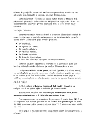 cada uno lo que significa que en cada uno de nuestro pensamientos o conductas mas
individuales esta el recuerdo, la presencia emocional de otra persona.
La teoría de vínculo elaborada por Enrique Pichón Riviére se diferencia de la
psicoanalítica pues esta es fundamentalmente intrapsíquica ( lo que ocurre “dentro” de
cada uno) mientras que Pichón propuso un enfoque donde lo social cobrara mayor
relevancia.
Los Grupos Operativos
El aporte que sintetiza varias de las idea es la creación de una técnica llamada de
grupos operativos que se caracteriza por centrarse en una tarea determinada que debe
llevarse a cabo. La tarea de un grupo operativo podrá ser:
 De aprendizaje,
 De organización laboral,
 De creación publicitaría,
 De relaciones humanas,
 De dirección de actores,
 De formación de preceptores,
 Y tantas otras donde haya un objetivo de trabajo determinado.
La técnica de grupos operativos se desarrolla con un coordinador grupal que
interviene señalando aquellos obstáculos que impiden del desarrollo de la tarea.
Cada grupo tendrá una tarea explícita y concreta (aprender la técnica de ventas) y
una tarea implícita que consiste en conversar sobre las situaciones grupales que ocurren
en ese momento y dificultan el aprendizaje. Entre los integrantes de todo grupo se
establecen comunicaciones verbales (lenguajes orales) y preverbales (lenguaje gestual).
E.C.R.O. Y TELÉ
E.C.R.O. se llama al Esquema Conceptual Referencial y Operativo que
configura otro de los aportes originales del autor que estamos tratando.
Todo esquema conceptual está constituido por informaciones, ideas, teorías,
sentimientos, pensamientos y vivencia sobre determinado tema.
Otro concepto a tener en cuenta dentro de este tema es el llamado factor TELÉ que
es la capacidad o disposición que cada uno de nosotros tiene para trabajar con otros.
Hay TELÉ positiva (yo quiero trabajar con Laura) y una TELÉ negativa (no puedo trabajar
con Lucas)
En los grupos se producen fenómenos que permiten realizar las tareas propuestas y
se llaman:
 