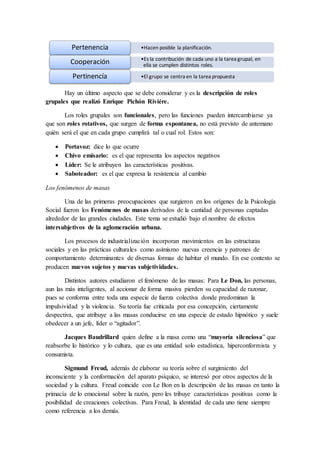 Hay un último aspecto que se debe considerar y es la descripción de roles
grupales que realizó Enrique Pichón Riviére.
Los roles grupales son funcionales, pero las funciones pueden intercambiarse ya
que son roles rotativos, que surgen de forma espontanea, no está previsto de antemano
quién será el que en cada grupo cumplirá tal o cual rol. Estos son:
 Portavoz: dice lo que ocurre
 Chivo emisario: es el que representa los aspectos negativos
 Líder: Se le atribuyen las características positivas.
 Saboteador: es el que expresa la resistencia al cambio
Los fenómenos de masas
Una de las primeras preocupaciones que surgieron en los orígenes de la Psicología
Social fueron los Fenómenos de masas derivados de la cantidad de personas captadas
alrededor de las grandes ciudades. Este tema se estudió bajo el nombre de efectos
intersubjetivos de la aglomeración urbana.
Los procesos de industrialización incorporan movimientos en las estructuras
sociales y en las prácticas culturales como asimismo nuevas creencia y patrones de
comportamiento determinantes de diversas formas de habitar el mundo. En ese contexto se
producen nuevos sujetos y nuevas subjetividades.
Distintos autores estudiaron el fenómeno de las masas: Para Le Don, las personas,
aun las más inteligentes, al accionar de forma masiva pierden su capacidad de razonar,
pues se conforma entre toda una especie de fuerza colectiva donde predominan la
impulsividad y la violencia. Su teoría fue criticada por esa concepción, ciertamente
despectiva, que atribuye a las masas conducirse en una especie de estado hipnótico y suele
obedecer a un jefe, líder o “agitador”.
Jacques Baudrillard quien define a la masa como una “mayoría silenciosa” que
reabsorbe lo histórico y lo cultura, que es una entidad solo estadística, hiperconformista y
consumista.
Sigmund Freud, además de elaborar su teoría sobre el surgimiento del
inconsciente y la conformación del aparato psíquico, se interesó por otros aspectos de la
sociedad y la cultura. Freud coincide con Le Bon en la descripción de las masas en tanto la
primacía de lo emocional sobre la razón, pero les tribuye características positivas como la
posibilidad de creaciones colectivas. Para Freud, la identidad de cada uno tiene siempre
como referencia a los demás.
•Hacen posible la planificación.Pertenencia
•Es la contribución de cada uno a la tarea grupal, en
ella se cumplen distintos roles.Cooperación
•El grupo se centra en la tarea propuestaPertinencía
 