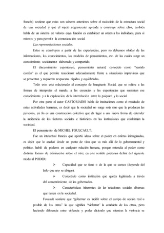 francés) sostiene que estas son saberes anteriores sobre el raciocinio de la estructura social
de una sociedad y que el sujeto cognoscente aprende y construye sobre ellos, también
habla de un sistema de valores cuya función es establecer un orden a los individuos, para sí
mismos y para permitir la comunicación social.
Las representaciones sociales.
Estas se construyen a partir de las experiencias, pero no debemos olvidar de las
informaciones, los conocimientos, los modelos de pensamientos, etc. de las cuales surge un
conocimiento socialmente elaborado y compartido.
El discernimiento espontaneo, pensamiento natural, conocido como “sentido
común” es el que permite reaccionar adecuadamente frente a situaciones imprevistas que
se presentan y requieren respuestas rápidas y equilibradas.
Todo esto está relacionado al concepto de Imaginario Social; que se refiere a las
formas de interpretar el mundo, a las creencias y las experiencias que sustentan ese
conocimiento y a la explicación de la interrelación entre lo psíquico y lo social.
Por otra parte el autor CASTORIADIS habla de instituciones como el resultado de
estas actividades humanas, es decir que la sociedad no surge sola sino que la producen las
personas, en fin es una construcción colectiva que da lugar a una nueva forma de entender
la incidencia de los factores sociales e históricos en las instituciones que conforman la
sociedad.
El pensamiento de MICHEL FOULCAULT.
Fue un intelectual francés que aportó ideas sobre el poder en esferas inimaginadas,
es decir que lo analizó desde un punto de vista que va más allá de lo gubernamental y
político, habló de poderes en cualquier relación humana, porque entendía al poder como
distintas formas de dominación sobre el otro; en este sentido podemos definir del siguiente
modo al PODER:
 Capacidad que se tiene o de la que se carece (depende del
lado que uno se ubique).
 Concebido como institución que queda legitimada a través
del consentimiento de los gobernados.
 Características inherentes de lar relaciones sociales diversas
que tienen en la sociedad.
Foucault sostiene que “gobernar es incidir sobre el campo de acción real o
posible de los otros” lo que significa “violentar” la conducta de los otros, pero
haciendo diferencia entre violencia y poder diciendo que mientras la violencia se
 